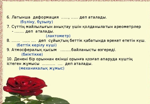 6. Латынша деформация ......, ...... деп аталады.  (бүліну, бұзылу) 7. Сүттің майлылығын анықтау үшін қолданылатын ареометрлер - ........ деп аталады.  (лактометр) 8. ....... ...... .... деп сұйықтың беттік қабатында әрекет ететін күш.  (беттік керілу күші) 9. Атмосфералық қысым .........байланысты өзгереді.  (биіктікке) 10. Денені бір орыннан екінші орынға қозғап апаруда күштің істеген жұмысы ........... .... деп аталады.  (механикалық жұмыс)