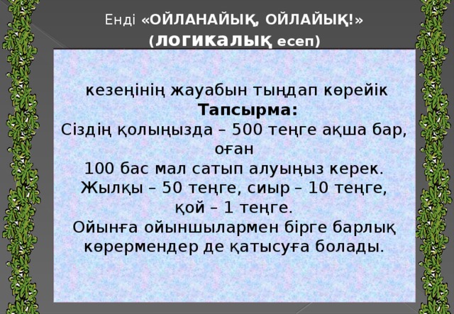 Енді «ОЙЛАНАЙЫҚ, ОЙЛАЙЫҚ!» ( логикалық есеп)    кезеңінің жауабын тыңдап көрейік  Тапсырма: Сіздің қолыңызда – 500 теңге ақша бар, оған 100 бас мал сатып алуыңыз керек. Жылқы – 50 теңге, сиыр – 10 теңге, қой – 1 теңге. Ойынға ойыншылармен бірге барлық көрермендер де қатысуға болады.