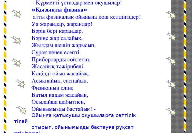 - Құрметті ұстаздар мен оқушылар! « Қызықты физика »   атты физикалық ойынына қош келдіңіздер! Уа жарандар, жарандар! Бәрің бері қараңдар. Бәріңе жар салайық, Жылдам шешіп жарысып, Сұрақ пенен есепті. Приборларды сөйлетіп, Жасайық тәжірибені. Көңілді ойын жасайық, Асықпайық, саспайық. Физиканың еліне Батыл қадам жасайық, Осылайша шабытпен, Ойынымызды бастайық! – Ойынға қатысушы оқушыларға сәттілік тілей отырып, ойынымызды бастауға рұқсат етіңіздер!