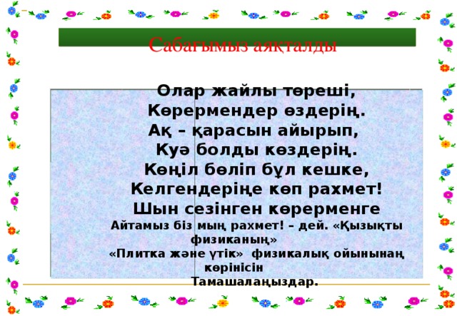    Сабағымыз аяқталды Олар жайлы төреші, Көрермендер өздерің. Ақ – қарасын айырып, Куә болды көздерің. Көңіл бөліп бұл кешке, Келгендеріңе көп рахмет! Шын сезінген көрерменге Айтамыз біз мың рахмет! – дей. «Қызықты физиканың» «Плитка және үтік» физикалық ойынынаң көрінісін Тамашалаңыздар.