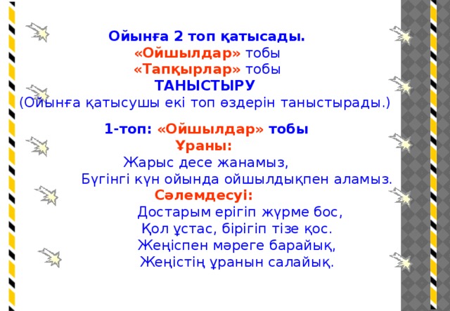 Ойынға 2 топ қатысады. «Ойшылдар» тобы «Тапқырлар» тобы ТАНЫСТЫРУ (Ойынға қатысушы екі топ өздерін таныстырады.) 1-топ: «Ойшылдар» тобы Ұраны:  Жарыс десе жанамыз,  Бүгінгі күн ойында ойшылдықпен аламыз. Сәлемдесуі:  Достарым ерігіп жүрме бос,  Қол ұстас, бірігіп тізе қос.  Жеңіспен мәреге барайық,  Жеңістің ұранын салайық.