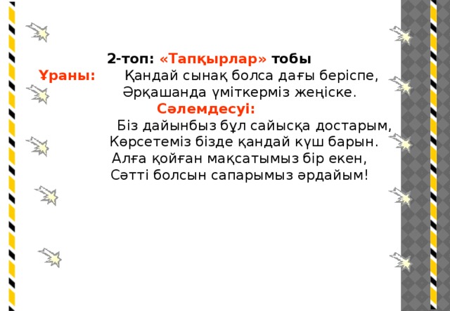 2-топ: «Тапқырлар» тобы Ұраны:  Қандай сынақ болса дағы беріспе,  Әрқашанда үміткерміз жеңіске. Сәлемдесуі:  Біз дайынбыз бұл сайысқа достарым,  Көрсетеміз бізде қандай күш барын.  Алға қойған мақсатымыз бір екен,  Сәтті болсын сапарымыз әрдайым!