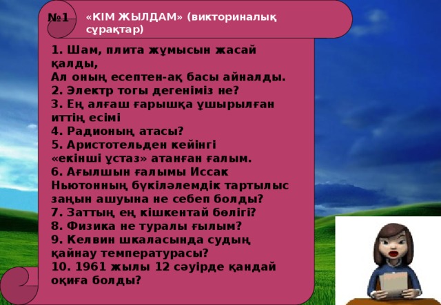 № 1 «КІМ ЖЫЛДАМ» (викториналық сұрақтар) 1. Шам, плита жұмысын жасай қалды, Ал оның есептен-ақ басы айналды. 2. Электр тогы дегеніміз не? 3. Ең алғаш ғарышқа ұшырылған иттің есімі 4. Радионың атасы? 5. Аристотельден кейінгі «екінші ұстаз» атанған ғалым. 6. Ағылшын ғалымы Иссак Ньютонның бүкіләлемдік тартылыс заңын ашуына не себеп болды? 7. Заттың ең кішкентай бөлігі? 8. Физика не туралы ғылым? 9. Келвин шкаласында судың қайнау температурасы? 10. 1961 жылы 12 сәуірде қандай оқиға болды?