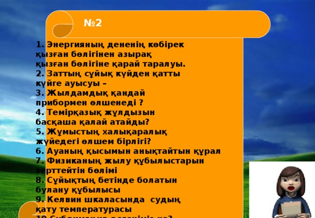 1. Энергияның дененің көбірек қызған бөлігінен азырақ қызған бөлігіне қарай таралуы. 2. Заттың сұйық күйден қатты күйге ауысуы – 3. Жылдамдық қандай прибормен өлшенеді ? 4. Темірқазық жұлдызын басқаша қалай атайды? 5. Жұмыстың халықаралық жүйедегі өлшем бірлігі? 6. Ауаның қысымын анықтайтын құрал 7. Физиканың жылу құбылыстарын зерттейтін бөлімі 8. Сұйықтың бетінде болатын булану құбылысы 9. Келвин шкаласында судың қату температурасы 10.Сублимация дегеніміз не? - № 2