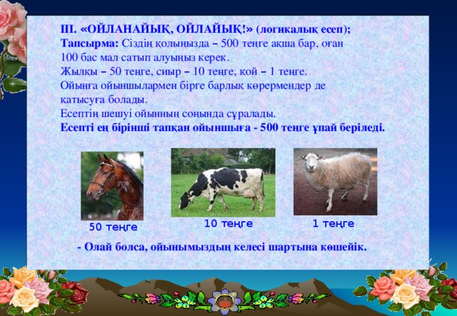 III. « ОЙЛАНАЙЫҚ, ОЙЛАЙЫҚ! » (логикалық есеп); Тапсырма: Сіздің қолыңызда – 500 теңге ақша бар, оған 100 бас мал сатып алуыңыз керек. Жылқы – 50 теңге, сиыр – 10 теңге, қой – 1 теңге. Ойынға ойыншылармен бірге барлық көрермендер де қатысуға болады. Есептің шешуі ойынның соңында сұралады. Есепті ең бірінші тапқан ойыншыға - 500 теңге ұпай беріледі. 1 теңге 10 теңге 50 теңге - Олай болса, ойынымыздың келесі шартына көшейік.