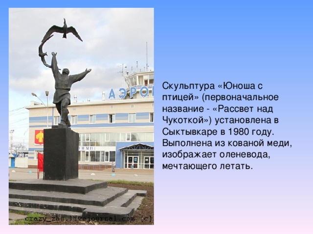 Скульптура «Юноша с птицей» (первоначальное название - «Рассвет над Чукоткой») установлена в Сыктывкаре в 1980 году. Выполнена из кованой меди, изображает оленевода, мечтающего летать.