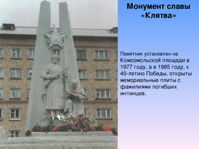 Монумент славы «Клятва» Памятник установлен на Комсомольской площади в 1977 году, а в 1985 году, к 40-летию Победы, открыты мемориальные плиты с фамилиями погибших интинцев.