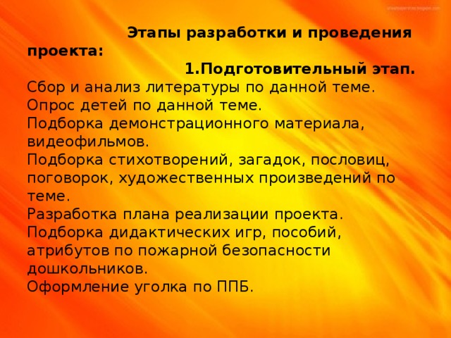 Этапы разработки и проведения проекта:  1.Подготовительный этап.  Сбор и анализ литературы по данной теме.  Опрос детей по данной теме.  Подборка демонстрационного материала, видеофильмов.  Подборка стихотворений, загадок, пословиц, поговорок, художественных произведений по теме.  Разработка плана реализации проекта.  Подборка дидактических игр, пособий, атрибутов по пожарной безопасности дошкольников.  Оформление уголка по ППБ.