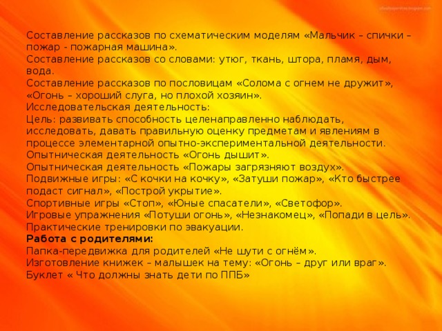 Составление рассказов по схематическим моделям «Мальчик – спички – пожар - пожарная машина».  Составление рассказов со словами: утюг, ткань, штора, пламя, дым, вода.  Составление рассказов по пословицам «Солома с огнем не дружит», «Огонь – хороший слуга, но плохой хозяин».  Исследовательская деятельность:  Цель: развивать способность целенаправленно наблюдать, исследовать, давать правильную оценку предметам и явлениям в процессе элементарной опытно-экспериментальной деятельности.  Опытническая деятельность «Огонь дышит».  Опытническая деятельность «Пожары загрязняют воздух».  Подвижные игры: «С кочки на кочку», «Затуши пожар», «Кто быстрее подаст сигнал», «Построй укрытие».  Спортивные игры «Стоп», «Юные спасатели», «Светофор».  Игровые упражнения «Потуши огонь», «Незнакомец», «Попади в цель».  Практические тренировки по эвакуации.  Работа с родителями:  Папка-передвижка для родителей «Не шути с огнём».  Изготовление книжек – малышек на тему: «Огонь – друг или враг».  Буклет « Что должны знать дети по ППБ»