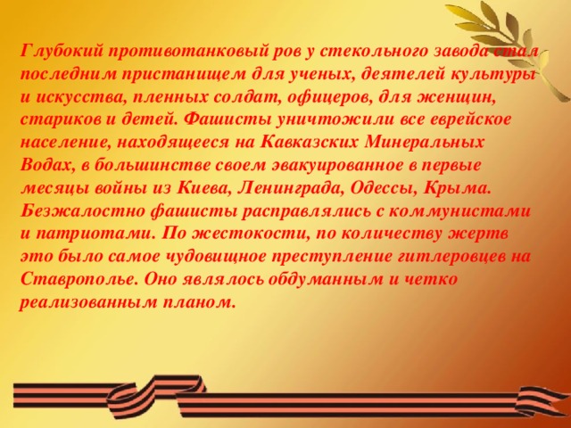 Глубокий противотанковый ров у стекольного завода стал последним пристанищем для ученых, деятелей культуры и искусства, пленных солдат, офицеров, для женщин, стариков и детей. Фашисты уничтожили все еврейское население, находящееся на Кавказских Минеральных Водах, в большинстве своем эвакуированное в первые месяцы войны из Киева, Ленинграда, Одессы, Крыма. Безжалостно фашисты расправлялись с коммунистами и патриотами. По жестокости, по количеству жертв это было самое чудовищное преступление гитлеровцев на Ставрополье. Оно являлось обдуманным и четко реализованным планом.