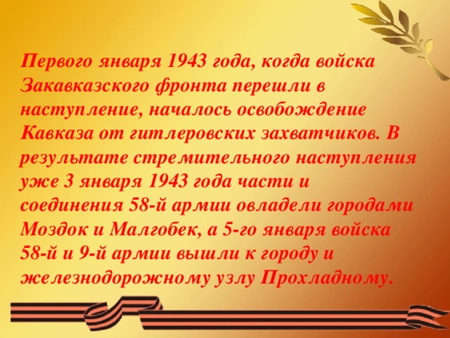 Первого января 1943 года, когда войска Закавказского фронта перешли в наступление, началось освобождение Кавказа от гитлеровских захватчиков. В результате стремительного наступления уже 3 января 1943 года части и соединения 58-й армии овладели городами Моздок и Малгобек, а 5-го января войска 58-й и 9-й армии вышли к городу и железнодорожному узлу Прохладному.