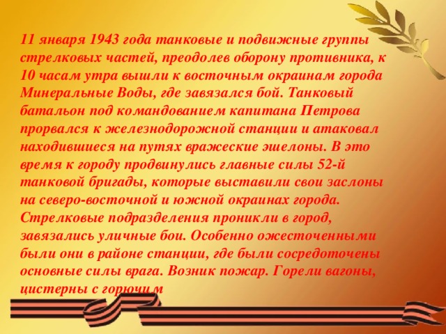 11 января 1943 года танковые и подвижные группы стрелковых частей, преодолев оборону противника, к 10 часам утра вышли к восточным окраинам города Минеральные Воды, где завязался бой. Танковый батальон под командованием капитана Петрова прорвался к железнодорожной станции и атаковал находившиеся на путях вражеские эшелоны. В это время к городу продвинулись главные силы 52-й танковой бригады, которые выставили свои заслоны на северо-восточной и южной окраинах города. Стрелковые подразделения проникли в город, завязались уличные бои. Особенно ожесточенными были они в районе станции, где были сосредоточены основные силы врага. Возник пожар. Горели вагоны, цистерны с горючим