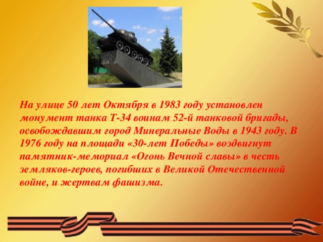 На улице 50 лет Октября в 1983 году установлен монумент танка Т-34 воинам 52-й танковой бригады, освобождавшим город Минеральные Воды в 1943 году. В 1976 году на площади «30-лет Победы» воздвигнут памятник-мемориал «Огонь Вечной славы» в честь земляков-героев, погибших в Великой Отечественной войне, и жертвам фашизма.