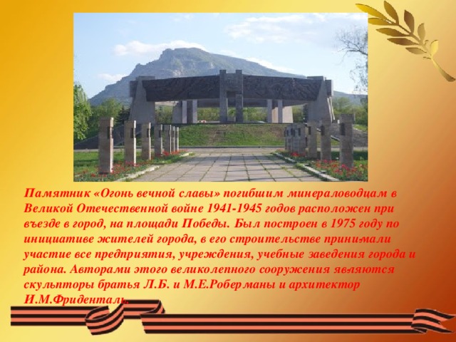 Памятник «Огонь вечной славы» погибшим минераловодцам в Великой Отечественной войне 1941-1945 годов расположен при въезде в город, на площади Победы. Был построен в 1975 году по инициативе жителей города, в его строительстве прини­мали участие все предприятия, учреждения, учебные заведения города и района. Авторами этого великолепного сооружения яв­ляются скульпторы братья Л.Б. и М.Е.Роберманы и архитектор И.М.Фриденталь.