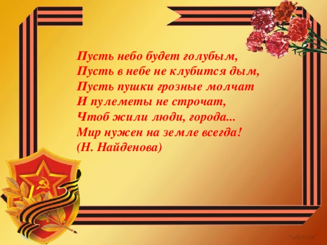 Пусть небо будет голубым,  Пусть в небе не клубится дым,  Пусть пушки грозные молчат  И пулеметы не строчат,  Чтоб жили люди, города...  Мир нужен на земле всегда!  (Н. Найденова)