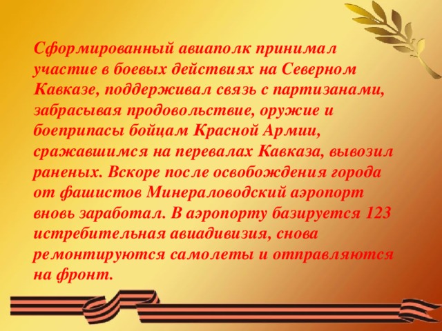 Сформированный авиаполк принимал участие в боевых действиях на Северном Кавказе, поддерживал связь с партизанами, забрасывая продовольствие, оружие и боеприпасы бойцам Красной Армии, сражавшимся на перевалах Кавказа, вывозил раненых. Вскоре после освобождения города от фашистов Минераловодский аэропорт вновь заработал. В аэропорту базируется 123 истребительная авиадивизия, снова ремонтируются самолеты и отправляются на фронт.