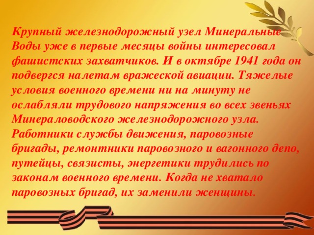 Крупный железнодорожный узел Минеральные Воды уже в первые месяцы войны интересовал фашистских захватчиков. И в октябре 1941 года он подвергся налетам вражеской авиации. Тяжелые условия военного времени ни на минуту не ослабляли трудового напряжения во всех звеньях Минераловодского железнодорожного узла. Работники службы движения, паровозные бригады, ремонтники паровозного и вагонного депо, путейцы, связисты, энергетики трудились по законам военного времени. Когда не хватало паровозных бригад, их заменили женщины .