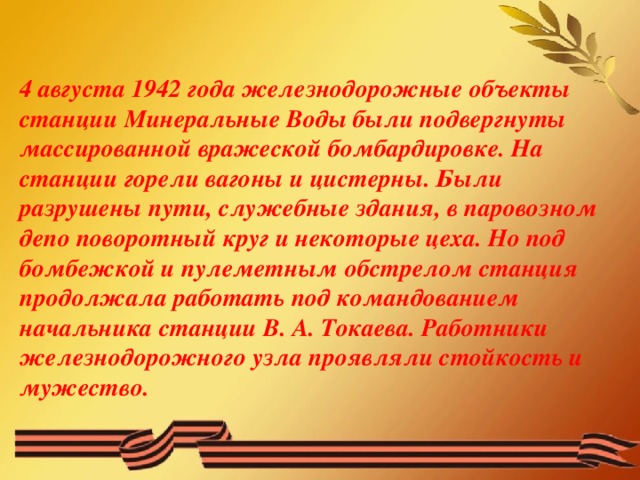 4 августа 1942 года железнодорожные объекты станции Минеральные Воды были подвергнуты массированной вражеской бомбардировке. На станции горели вагоны и цистерны. Были разрушены пути, служебные здания, в паровозном депо поворотный круг и некоторые цеха. Но под бомбежкой и пулеметным обстрелом станция продолжала работать под командованием начальника станции В. А. Токаева. Работники железнодорожного узла проявляли стойкость и мужество.