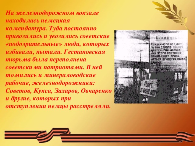 На железнодорожном вокзале находилась немецкая комендатура. Туда постоянно привозились и увозились советские «подозрительные» люди, которых избивали, пытали. Гестаповская тюрьма была переполнена советскими патриотами. В ней томились и минераловодские рабочие, железнодорожники: Советов, Кукса, Захаров, Овчаренко и другие, которых при отступлении немцы расстреляли.