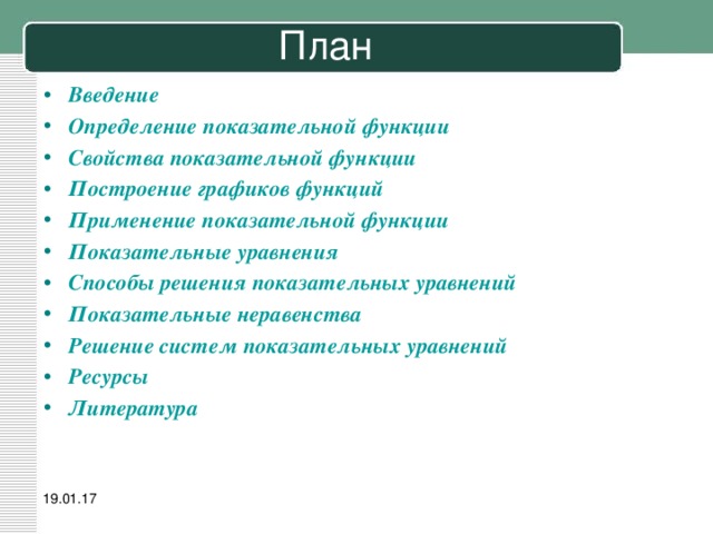 План Введение Определение показательной функции Свойства показательной функции Построение графиков функций Применение показательной функции Показательные уравнения Способы решения показательных уравнений Показательные неравенства Решение систем показательных уравнений Ресурсы Литература 19.01.17