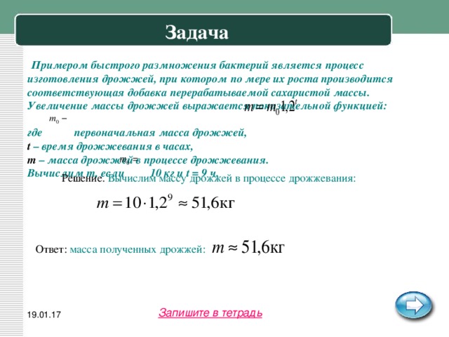Задача  Примером быстрого размножения бактерий является процесс изготовления дрожжей, при котором по мере их роста производится соответствующая добавка перерабатываемой сахаристой массы. Увеличение массы дрожжей выражается показательной функцией: где первоначальная масса дрожжей, t – время дрожжевания в часах, m – масса дрожжей в процессе дрожжевания. Вычислим m, если 10 кг и t = 9 ч.  Решение. Вычислим массу дрожжей в процессе дрожжевания: Ответ: масса полученных дрожжей:  Запишите в тетрадь 19.01.17