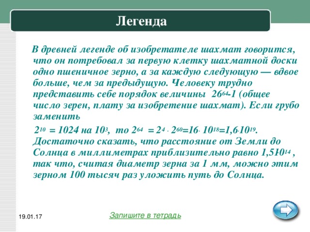 Легенда  В древней легенде об изобретателе шахмат говорится, что он потребовал за первую клетку шахматной доски одно пшеничное зерно, а за каждую следующую — вдвое больше, чем за предыдущую. Человеку трудно представить себе порядок величины 26 64 -1 (общее число зерен, плату за изобретение шахмат). Если грубо заменить  2 10 = 1024 на 10 3 , то 2 64 = 2 4  . 2 60 =16 . 10 18 =1,6 . 10 19 . Достаточно сказать, что расстояние от Земли до Солнца в миллиметрах приблизительно равно 1,5 ּ 10 14 , так что, считая диаметр зерна за 1 мм, можно этим зерном 100 тысяч раз уложить путь до Солнца.  Запишите в тетрадь 19.01.17