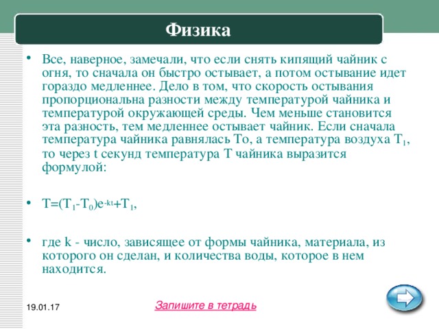 Физика Все, наверное, замечали, что если снять кипящий чайник с огня, то сначала он быстро остывает, а потом остывание идет гораздо медленнее. Дело в том, что скорость остывания пропорциональна разности между температурой чайника и температурой окружающей среды. Чем меньше становится эта разность, тем медленнее остывает чайник. Если сначала температура чайника равнялась То, а температура воздуха T 1 , то через t секунд температура Т чайника выразится формулой:  T=(T 1 -T 0 )e -kt +T 1 ,  где k - число, зависящее от формы чайника, материала, из которого он сделан, и количества воды, которое в нем находится. Запишите в тетрадь 19.01.17