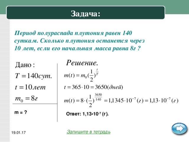 Задача: Период полураспада плутония равен 140 суткам. Сколько плутония останется через 10 лет, если его начальная масса равна 8г ? m = ? Ответ: 1,13•10 -7 (г). Запишите в тетрадь 19.01.17