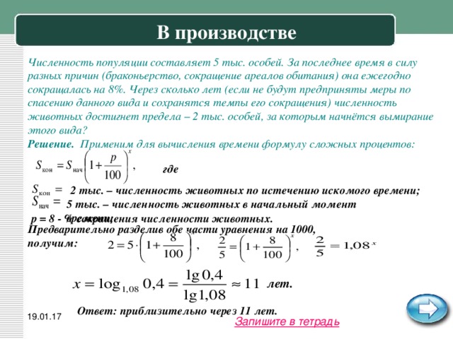 В производстве Численность популяции составляет 5 тыс. особей. За последнее время в силу разных причин (браконьерство, сокращение ареалов обитания) она ежегодно сокращалась на 8%. Через сколько лет (если не будут предприняты меры по спасению данного вида и сохранятся темпы его сокращения) численность животных достигнет предела – 2 тыс. особей, за которым начнётся вымирание этого вида? Решение. Применим для вычисления времени формулу сложных процентов: где 2 тыс. – численность животных по истечению искомого времени; 5 тыс. – численность животных в начальный момент времени; p = 8 - % сокращения численности животных. Предварительно разделив обе части уравнения на 1000, получим: лет. Ответ: приблизительно через 11 лет. 19.01.17 Запишите в тетрадь