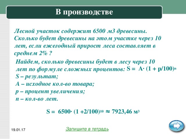 В производстве   Лесной участок содержит 6500 м3 древесины. Сколько будет древесины на этом участке через 10 лет, если ежегодный прирост леса составляет в среднем 2% ? Найдем, сколько древесины будет в лесу через 10 лет по формуле сложных процентов: S – результат; A – исходное кол-во товара; p – процент увеличения; n – кол-во лет. S = A· (1 + p/100) n S = 6500· (1 +2/100) 10 ≈ 7923,46 м 3 Запишите в тетрадь 19.01.17