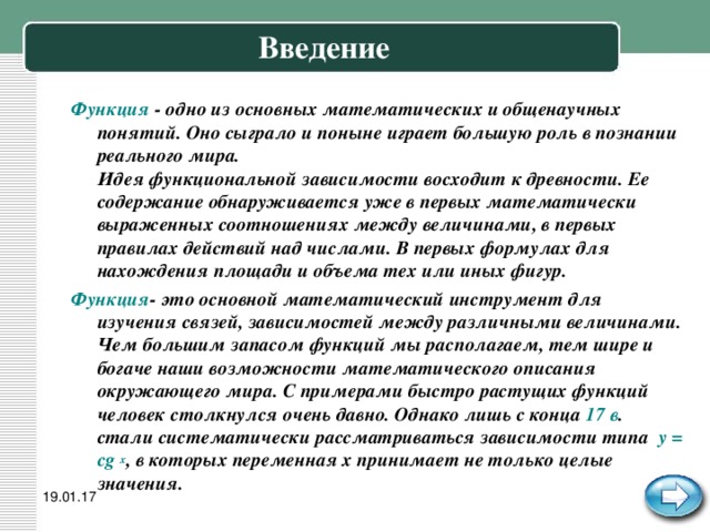 Введение Функция - одно из основных математических и общенаучных понятий. Оно сыграло и поныне играет большую роль в познании реального мира.  Идея функциональной зависимости восходит к древности. Ее содержание обнаруживается уже в первых математически выраженных соотношениях между величинами, в первых правилах действий над числами. В первых формулах для нахождения площади и объема тех или иных фигур. Функция - это основной математический инструмент для изучения связей, зависимостей между различными величинами. Чем большим запасом функций мы располагаем, тем шире и богаче наши возможности математического описания окружающего мира. С примерами быстро растущих функций человек столкнулся очень давно. Однако лишь с конца 17 в . стали систематически рассматриваться зависимости типа у = с ּ g x , в которых переменная x принимает не только целые значения. 19.01.17