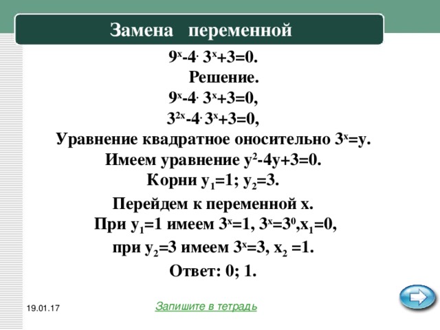 Замена переменной   9 x -4 . 3 x +3=0.  Решение. 9 x -4 . 3 x +3=0, 3 2x -4 . 3 x +3=0, Уравнение квадратное оносительно 3 x =y. Имеем уравнение y 2 -4y+3=0. Корни y 1 =1; y 2 =3. Перейдем к переменной x.  При y 1 =1 имеем 3 x =1, 3 x =3 0 ,x 1 =0, при y 2 =3 имеем 3 x =3, x 2 =1. Ответ: 0; 1. Запишите в тетрадь 19.01.17