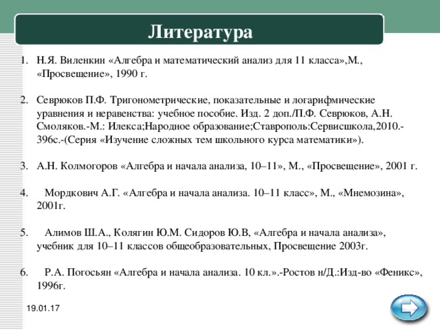 Литература Н.Я. Виленкин «Алгебра и математический анализ для 11 класса»,М., «Просвещение», 1990 г.  Севрюков П.Ф. Тригонометрические, показательные и логарифмические уравнения и неравенства: учебное пособие. Изд. 2 доп./П.Ф. Севрюков, А.Н. Смоляков.-М.: Илекса;Народное образование;Ставрополь:Сервисшкола,2010.-396с.-(Серия «Изучение сложных тем школьного курса математики»).  А.Н. Колмогоров «Алгебра и начала анализа, 10–11», М., «Просвещение», 2001 г.   Мордкович А.Г. «Алгебра и начала анализа. 10–11 класс», М., «Мнемозина», 2001г.   Алимов Ш.А., Колягин Ю.М. Сидоров Ю.В, «Алгебра и начала анализа», учебник для 10–11 классов общеобразовательных, Просвещение 2003г.   Р.А. Погосьян «Алгебра и начала анализа. 10 кл.».-Ростов н/Д.:Изд-во «Феникс», 1996г. 19.01.17