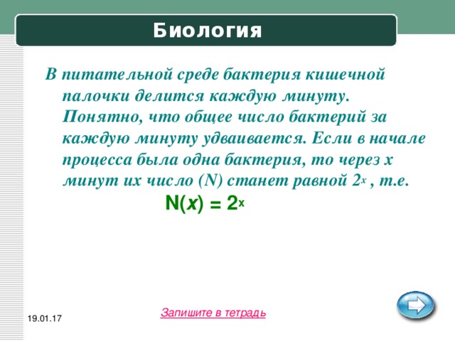 Биология В питательной среде бактерия кишечной палочки делится каждую минуту. Понятно, что общее число бактерий за каждую минуту удваивается. Если в начале процесса была одна бактерия, то через х минут их число (N) станет равной 2 х , т.е.    N( х ) = 2 х  Запишите в тетрадь 19.01.17