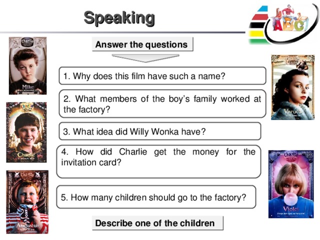 Speaking Answer the questions 1. Why does this film have such a name? 2. What members of the boy’s family worked at the factory? 3. What idea did Willy Wonka have? 4 . How did Charlie get the money for the invitation card? 5 . How many children should go to the factory? Describe one of the children