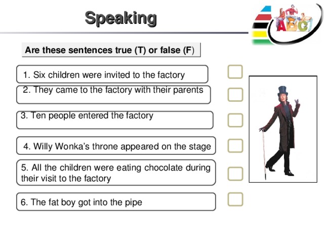Speaking Are these sentences true (T) or false (F )  1. Six children were invited to the factory  2. They came to the factory with their parents 3. Ten people entered the factory  4. Willy Wonka’s throne appeared on the stage 5. All the children were eating chocolate during their visit to the factory 6. The fat boy got into the pipe