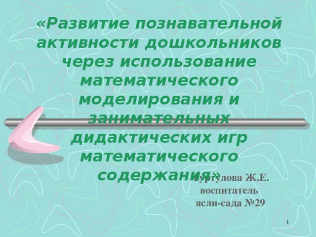 «Развитие познавательной активности дошкольников через использование математического моделирования и занимательных дидактических игр математического содержания»  Туртулова Ж.Е.  воспитатель  ясли-сада №29