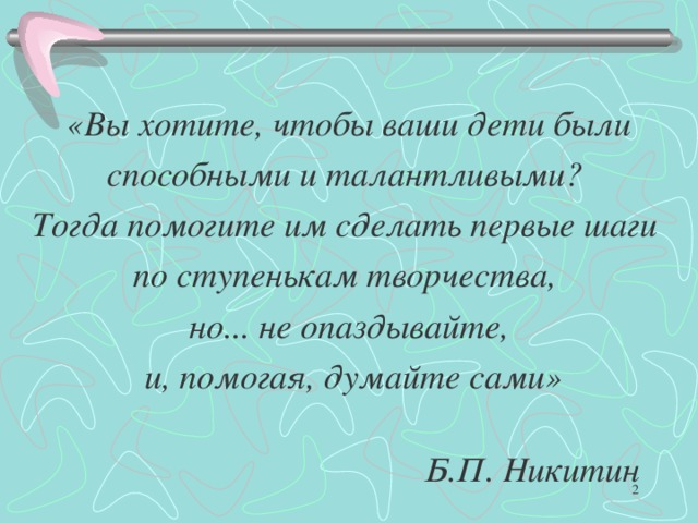 «Вы хотите, чтобы ваши дети были способными и талантливыми? Тогда помогите им сделать первые шаги по ступенькам творчества, но... не опаздывайте,  и, помогая, думайте сами»    Б.П. Никитин