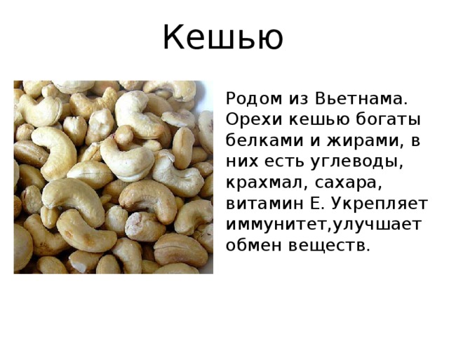 Кешью Родом из Вьетнама. Орехи кешью богаты белками и жирами, в них есть углеводы, крахмал, сахара, витамин Е. Укрепляет иммунитет,улучшает обмен веществ.