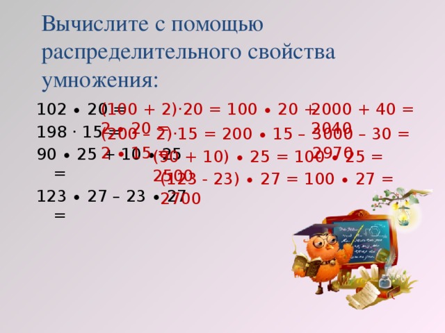 Вычислите с помощью  распределительного свойства умножения: (100 + 2)·20 = 100 ∙ 20 + 2 ∙ 20 = 2000 + 40 = 2040 102 ∙ 20 = 198 · 15 = 90 ∙ 25 + 10 ∙ 25 = 123 ∙ 27 – 23 ∙ 27 = (200 – 2)·15 = 200 ∙ 15 – 2 ∙ 15 = 3000 – 30 = 2970 (90 + 10) ∙ 25 = 100 ∙ 25 = 2500 (123 - 23) ∙ 27 = 100 ∙ 27 = 2700