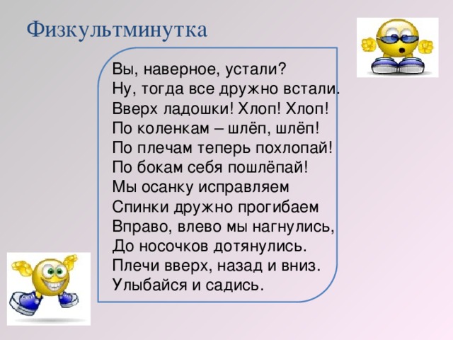 Физкультминутка Вы, наверное, устали? Ну, тогда все дружно встали. Вверх ладошки! Хлоп! Хлоп! По коленкам – шлёп, шлёп! По плечам теперь похлопай! По бокам себя пошлёпай! Мы осанку исправляем Спинки дружно прогибаем Вправо, влево мы нагнулись, До носочков дотянулись. Плечи вверх, назад и вниз. Улыбайся и садись.