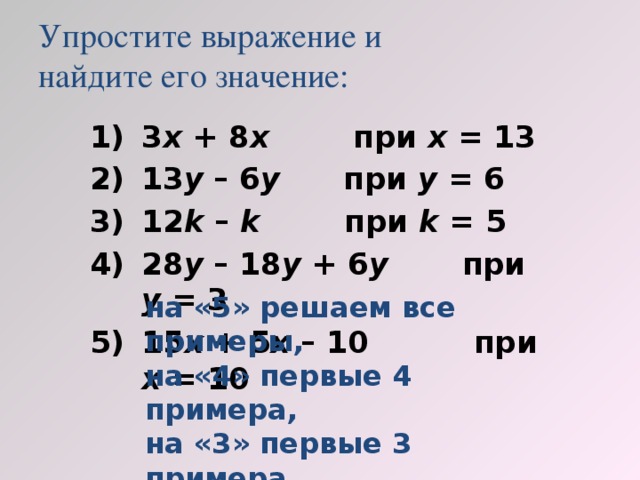 Упростите выражение и  найдите его значение: 3 х + 8 х при х = 13 13 у – 6 у при у = 6 12 k – k при k = 5 28 у – 18 у + 6 у при у = 3 15 х + 5 х – 10 при х = 10 на «5» решаем все примеры, на «4» первые 4 примера, на «3» первые 3 примера.