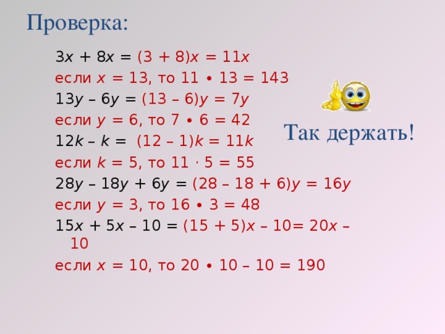 Проверка: 3 х + 8 х = (3 + 8) х = 11 х если х = 13, то 11 ∙ 13 = 143 13 у – 6 у = (13 – 6) у = 7 у  если у = 6, то 7 ∙ 6 = 42 12 k – k =  (12 – 1) k = 11 k если k = 5, то 11 · 5 = 55 28 у – 18 у + 6 у = (28 – 18 + 6) у = 16 у  если у = 3, то 16 ∙ 3 = 48 15 х + 5 х – 10 = (15 + 5) х – 10= 20 х – 10 если х = 10, то 20 ∙ 10 – 10 = 190 Так держать!
