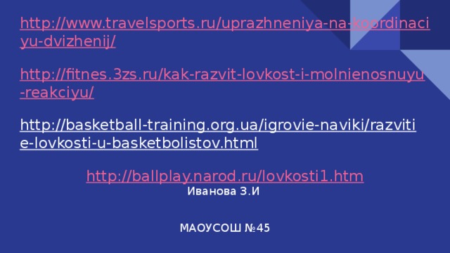 http://www.travelsports.ru/uprazhneniya-na-koordinaciyu-dvizhenij/  http://fitnes.3zs.ru/kak-razvit-lovkost-i-molnienosnuyu-reakciyu/  http://basketball-training.org.ua/igrovie-naviki/razvitie-lovkosti-u-basketbolistov.html  http://ballplay.narod.ru/lovkosti1.htm    Иванова З.И  МАОУСОШ №45