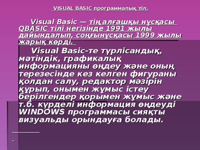 VISUAL BASIC программалық тіл.    Visual Basic — тің алғашқы нұсқасы Q BASIC  тілі негізінде 1991 жылы дайындалып, соңғынұсқасы 1999 жылы жарық көрді.  Visual Basic-те түрлісандық, мәтіндік, графикалық информацияны өңдеу және оның терезесінде кез келген фигураны қолдан салу, редактор мәзірін құрып, онымен жұмыс істеу берілгендер қорымен жұмыс және т.б. күрделі информация өңдеуді WINDOWS программасы сияқты визуальды орындауға болады.
