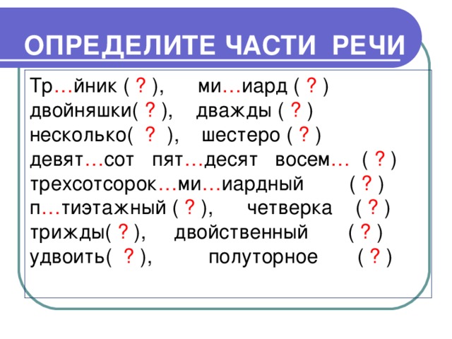 ОПРЕДЕЛИТЕ ЧАСТИ РЕЧИ Тр … йник ( ? ), ми … иард ( ? ) двойняшки( ? ), дважды ( ? ) несколько( ? ), шестеро ( ? ) девят … сот пят … десят  восем … ( ? ) трехсотсорок … ми … иардный ( ? ) п … тиэтажный ( ? ), четверка ( ? ) трижды( ? ), двойственный ( ? ) удвоить( ? ), полуторное ( ? )