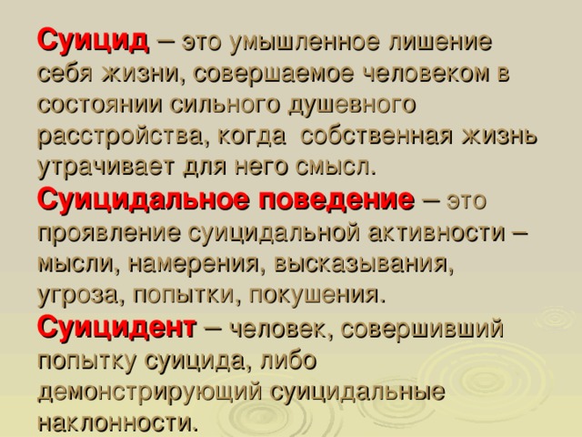 Суицид – это умышленное лишение себя жизни, совершаемое человеком в состоянии сильного душевного расстройства, когда собственная жизнь утрачивает для него смысл.  Суицидальное поведение  – это проявление суицидальной активности – мысли, намерения, высказывания, угроза, попытки, покушения.  Суицидент – человек, совершивший попытку суицида, либо демонстрирующий суицидальные наклонности.