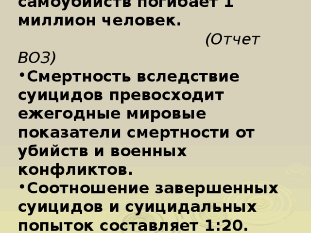 Ежегодно в мире от самоубийств погибает 1 миллион человек.  (Отчет В ОЗ) Смертность вследствие суицидов превосходит ежегодные мировые показатели смертности от убийств и военных конфликтов.  Соотношение завершенных суицидов и суицидальных попыток составляет 1:20.