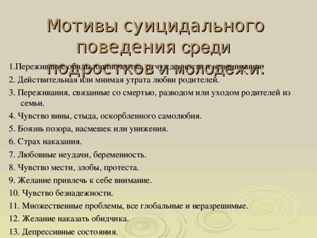 Мотивы суицидального поведения среди подростков и молодежи : 1.Переживание обиды,  одиночества, отчужденности и непонимания. 2. Действительная или мнимая утрата любви родителей. 3. Переживания, связанные со смертью, разводом или уходом родителей из семьи. 4. Чувство вины, стыда, оскорбленного самолюбия. 5. Боязнь позора, насмешек или унижения. 6. Страх наказания. 7. Любовные неудачи, беременность. 8. Чувство мести, злобы, протеста. 9. Желание привлечь к себе внимание. 10. Чувство безнадежности. 11. Множественные проблемы, все глобальные и неразрешимые. 12. Желание наказать обидчика. 13. Депрессивные состояния.