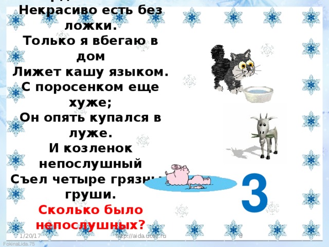 Сколько раз твердили кошке:  Некрасиво есть без ложки.  Только я вбегаю в дом  Лижет кашу языком.  С поросенком еще хуже;  Он опять купался в луже.  И козленок непослушный  Съел четыре грязных груши.  Сколько было непослушных?   3 1/20/17 http://aida.ucoz.ru